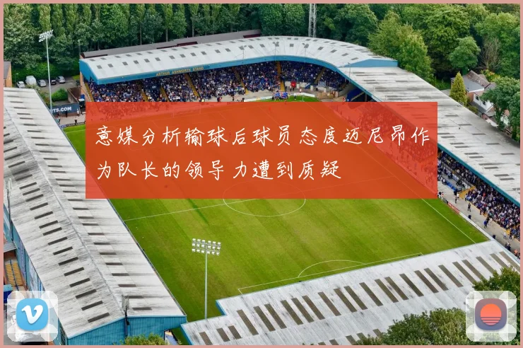 意媒分析输球后球员态度迈尼昂作为队长的领导力遭到质疑