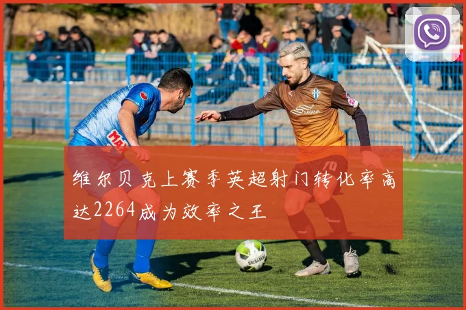 维尔贝克上赛季英超射门转化率高达2264成为效率之王