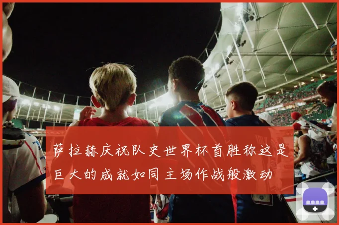 萨拉赫庆祝队史世界杯首胜称这是巨大的成就如同主场作战般激动