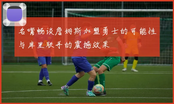 名嘴畅谈詹姆斯加盟勇士的可能性与库里联手的震撼效果