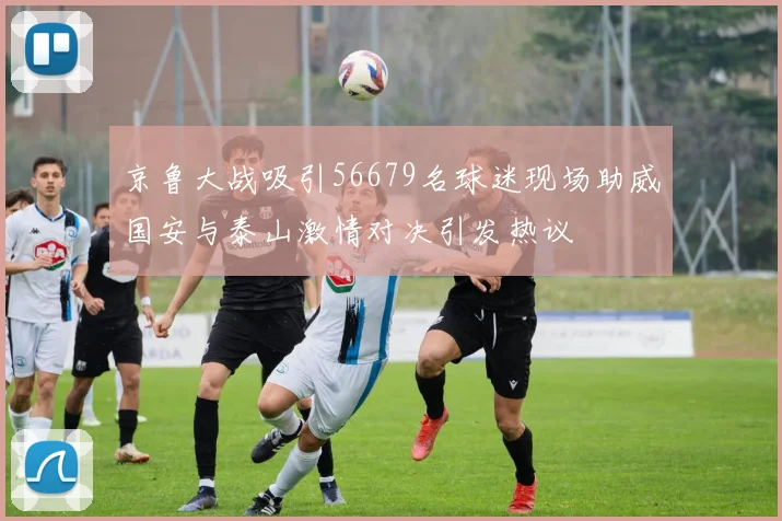 京鲁大战吸引56679名球迷现场助威国安与泰山激情对决引发热议