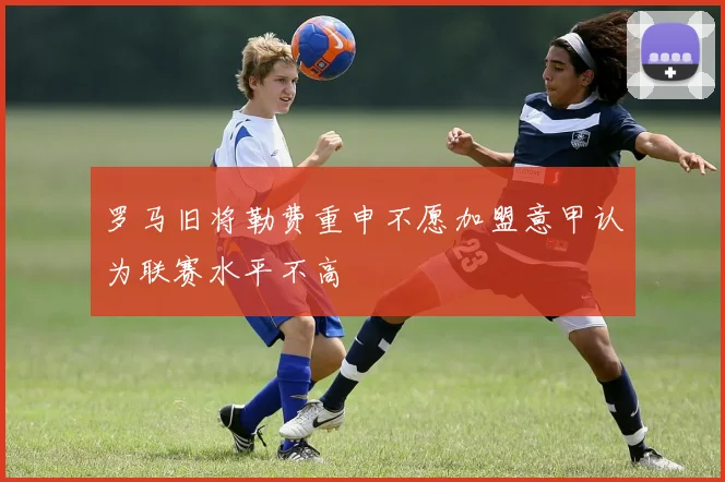 罗马旧将勒费重申不愿加盟意甲认为联赛水平不高