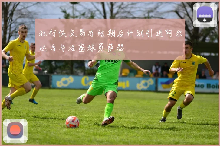 独行侠交易冻结期后计划引进阿尔达马与活塞球员萨瑟