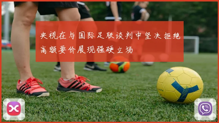 央视在与国际足联谈判中坚决拒绝高额要价展现强硬立场
