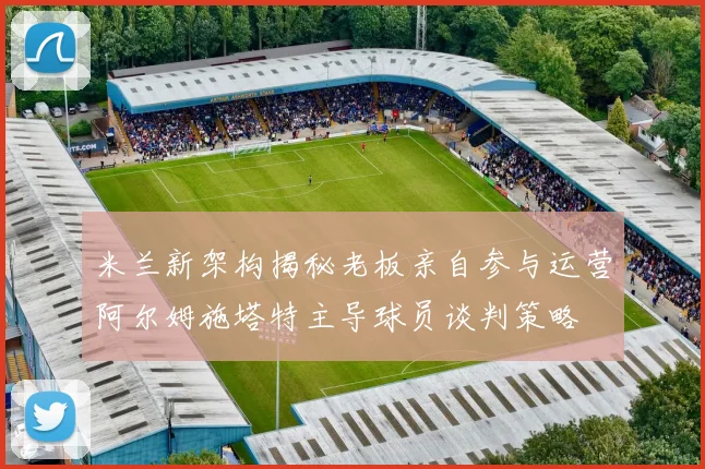 米兰新架构揭秘老板亲自参与运营阿尔姆施塔特主导球员谈判策略
