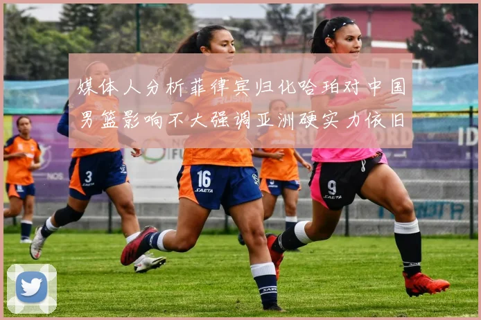 媒体人分析菲律宾归化哈珀对中国男篮影响不大强调亚洲硬实力依旧强劲