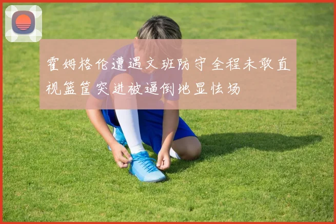 霍姆格伦遭遇文班防守全程未敢直视篮筐突进被逼倒地显怯场