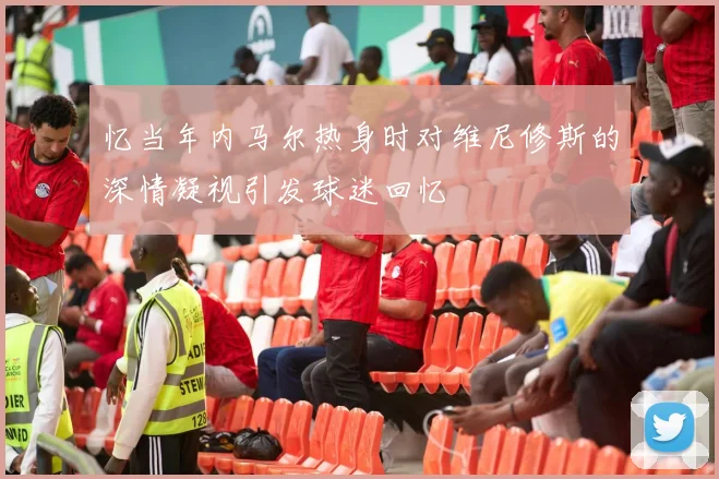 忆当年内马尔热身时对维尼修斯的深情凝视引发球迷回忆