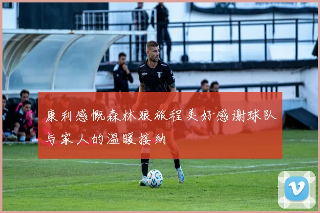 康利感慨森林狼旅程美好感谢球队与家人的温暖接纳