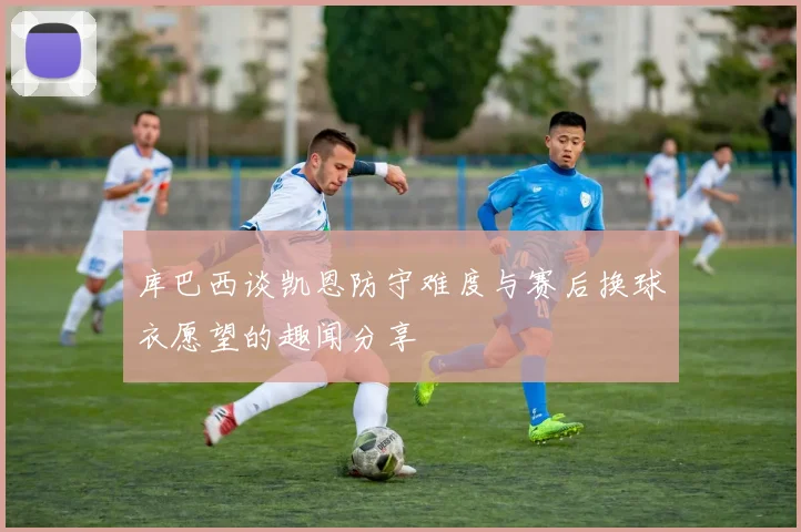 库巴西谈凯恩防守难度与赛后换球衣愿望的趣闻分享