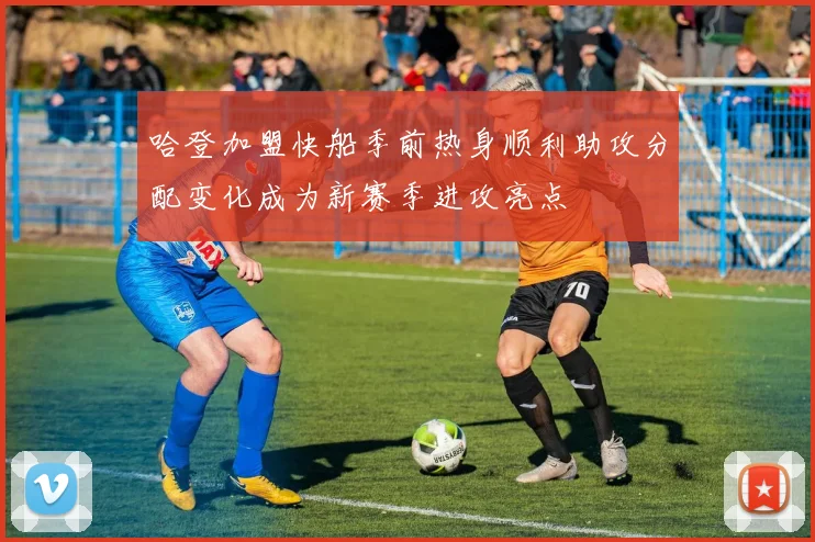 哈登加盟快船季前热身顺利助攻分配变化成为新赛季进攻亮点