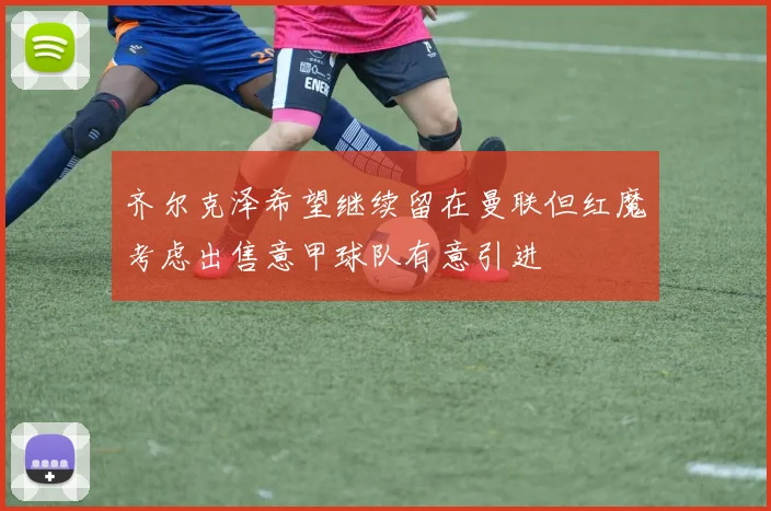 齐尔克泽希望继续留在曼联但红魔考虑出售意甲球队有意引进