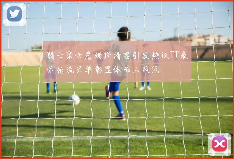 骑士聚会詹姆斯请客引发热议TT表示轮流买单彰显体面人风范