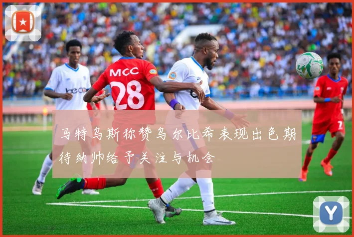 马特乌斯称赞乌尔比希表现出色期待纳帅给予关注与机会