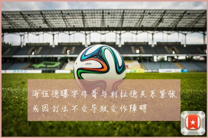 海伍德曝字母哥与利拉德关系紧张或因打法不合导致合作障碍