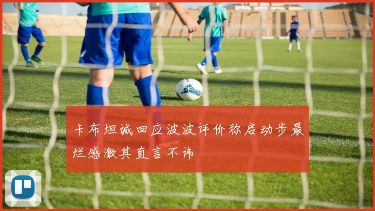 卡布坦诚回应波波评价称启动步最烂感激其直言不讳