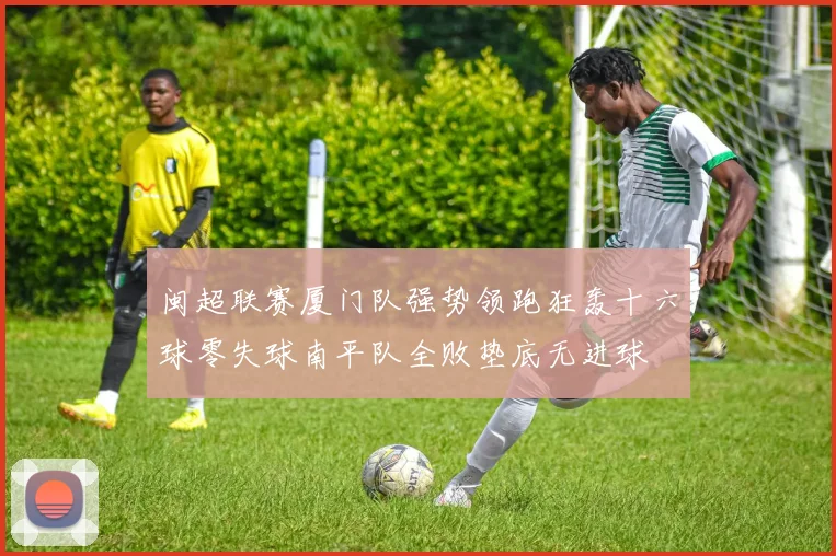 闽超联赛厦门队强势领跑狂轰十六球零失球南平队全败垫底无进球