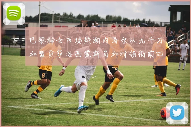 巴黎转会市场热潮内马尔以九千万加盟贡萨洛西蒙斯乌加特领衔前四