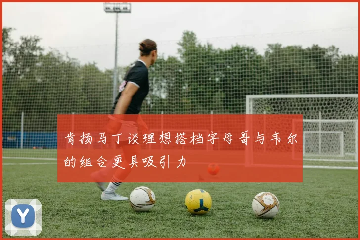 肯扬马丁谈理想搭档字母哥与韦尔的组合更具吸引力