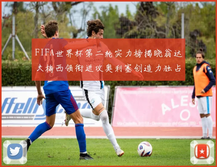 FIFA世界杯第二轮实力榜揭晓翁达夫梅西领衔进攻奥利塞创造力独占鳌头