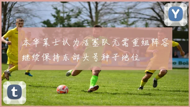 本华莱士认为活塞队无需重组阵容继续保持东部头号种子地位