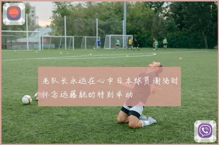 老队长永远在心中日本球员谢场时怀念远藤航的特别举动