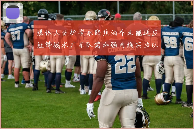 媒体人分析崔永熙焦泊乔未能适应杜锋战术广东队需加强内线实力以提升竞争力