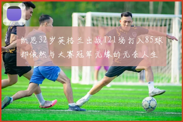凯恩32岁英格兰出战121场打入85球却依然与大赛冠军无缘的无奈人生