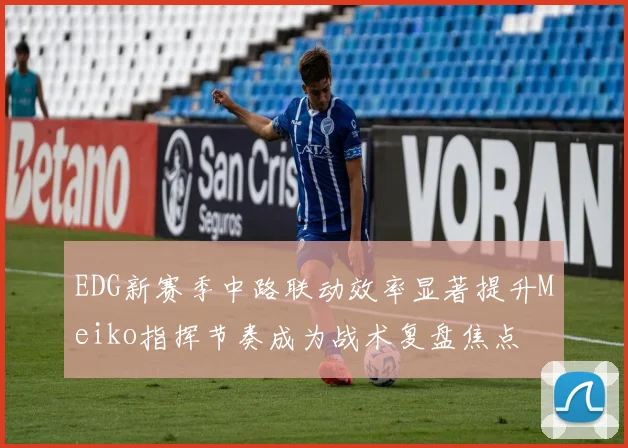 EDG新赛季中路联动效率显著提升Meiko指挥节奏成为战术复盘焦点